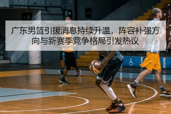 广东男篮引援消息持续升温，阵容补强方向与新赛季竞争格局引发热议