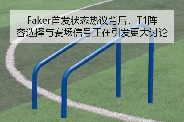Faker首发状态热议背后，T1阵容选择与赛场信号正在引发更大讨论
